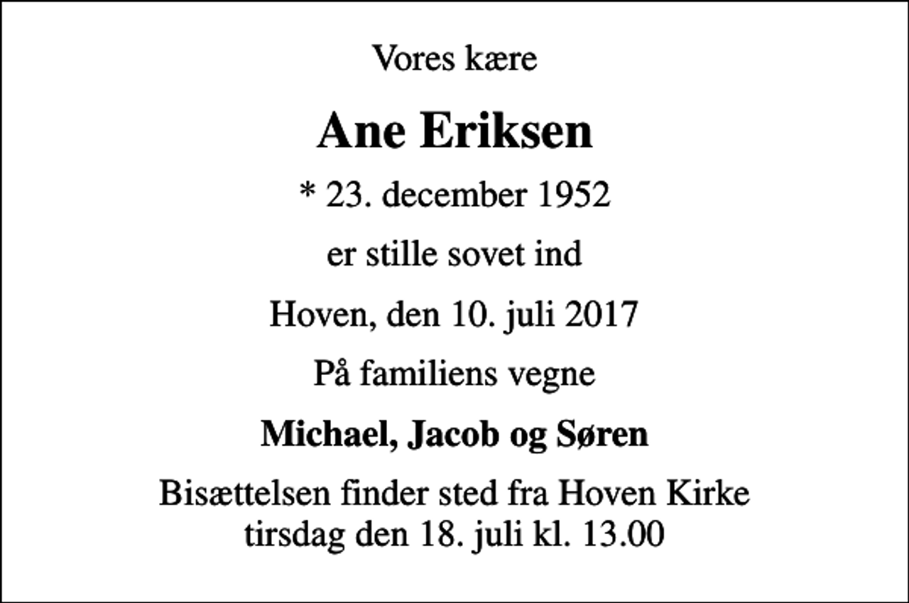 <p>Vores kære<br />Ane Eriksen<br />* 23. december 1952<br />er stille sovet ind<br />Hoven, den 10. juli 2017<br />På familiens vegne<br />Michael, Jacob og Søren<br />Bisættelsen finder sted fra Hoven Kirke tirsdag den 18. juli kl. 13.00</p>