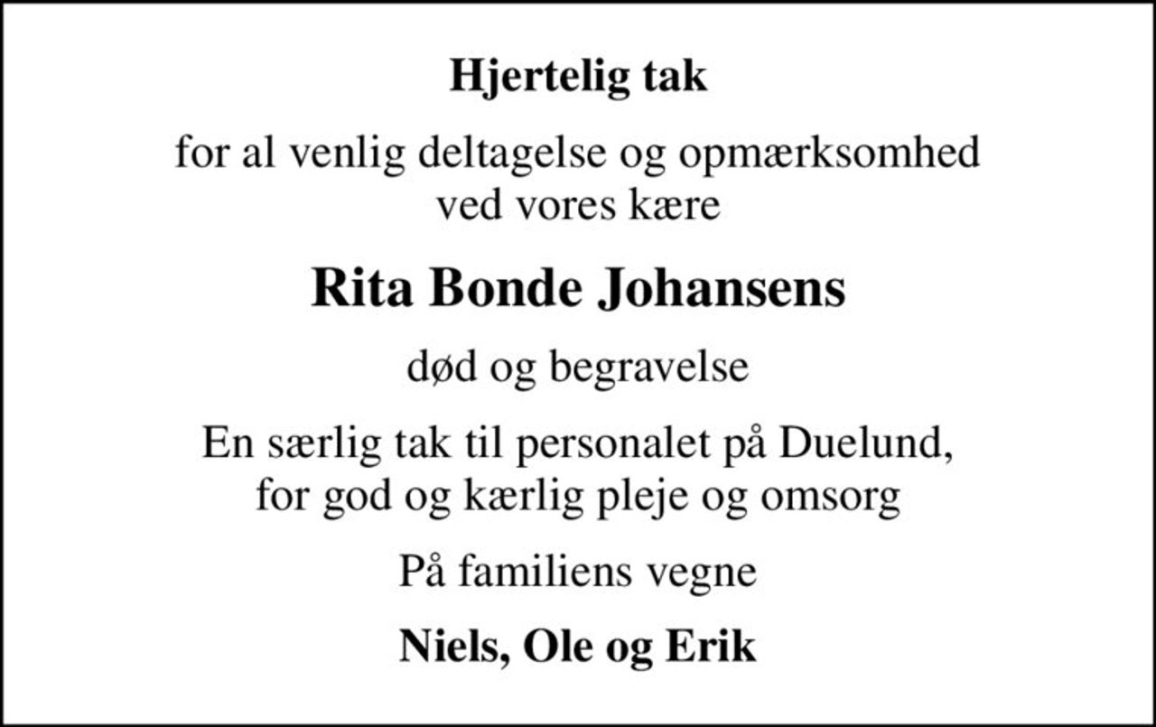 Hjertelig tak
for al venlig deltagelse og opmærksomhed ved vores kære
Rita Bonde Johansens
død og begravelse
En særlig tak til personalet på Duelund, for god og kærlig pleje og omsorg
På familiens vegne
Niels, Ole og Erik