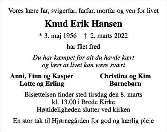 <p>Vores kære far, svigerfar, farfar, morfar og ven for livet<br />Knud Erik Hansen<br />* 3. maj 1956 ✝ 2. marts 2022<br />har fået fred<br />Du har kæmpet for alt du havde kært og lært at livet kan være svært<br />Anni, Finn og Kasper<br />Christina og Kim<br />Lotte og Erling<br />Børnebørn<br />Bisættelsen finder sted tirsdag den 8. marts kl. 13.00 i Brede Kirke Højtideligheden slutter ved kirken<br />En stor tak til Hjørnegården for god og kærlig pleje</p>