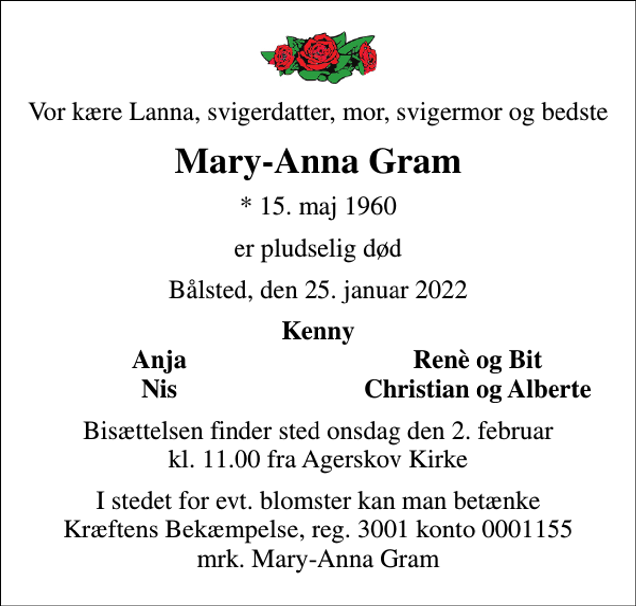 <p>Vor kære Lanna, svigerdatter, mor, svigermor og bedste<br />Mary-Anna Gram<br />* 15. maj 1960<br />er pludselig død<br />Bålsted, den 25. januar 2022<br />Kenny<br />Anja<br />Renè og Bit<br />Nis<br />Christian og Alberte<br />Bisættelsen finder sted onsdag den 2. februar kl. 11.00 fra Agerskov Kirke<br />I stedet for evt. blomster kan man betænke<br />Kræftens Bekæmpelse reg.3001konto0001155mrk. Mary-Anna<br />Gram</p>