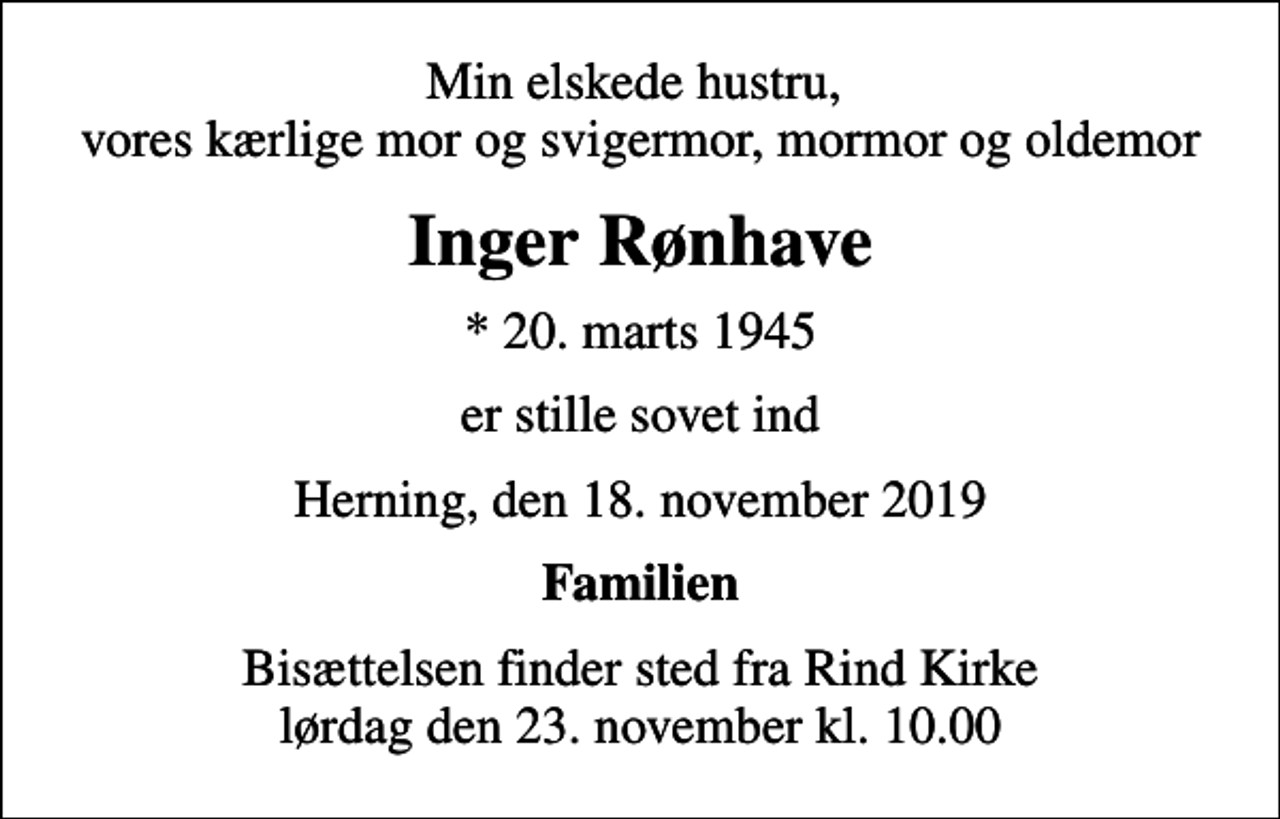 <p>Min elskede hustru, vores kærlige mor og svigermor, mormor og oldemor<br />Inger Rønhave<br />* 20. marts 1945<br />er stille sovet ind<br />Herning, den 18. november 2019<br />Familien<br />Bisættelsen finder sted fra Rind Kirke lørdag den 23. november kl. 10.00</p>