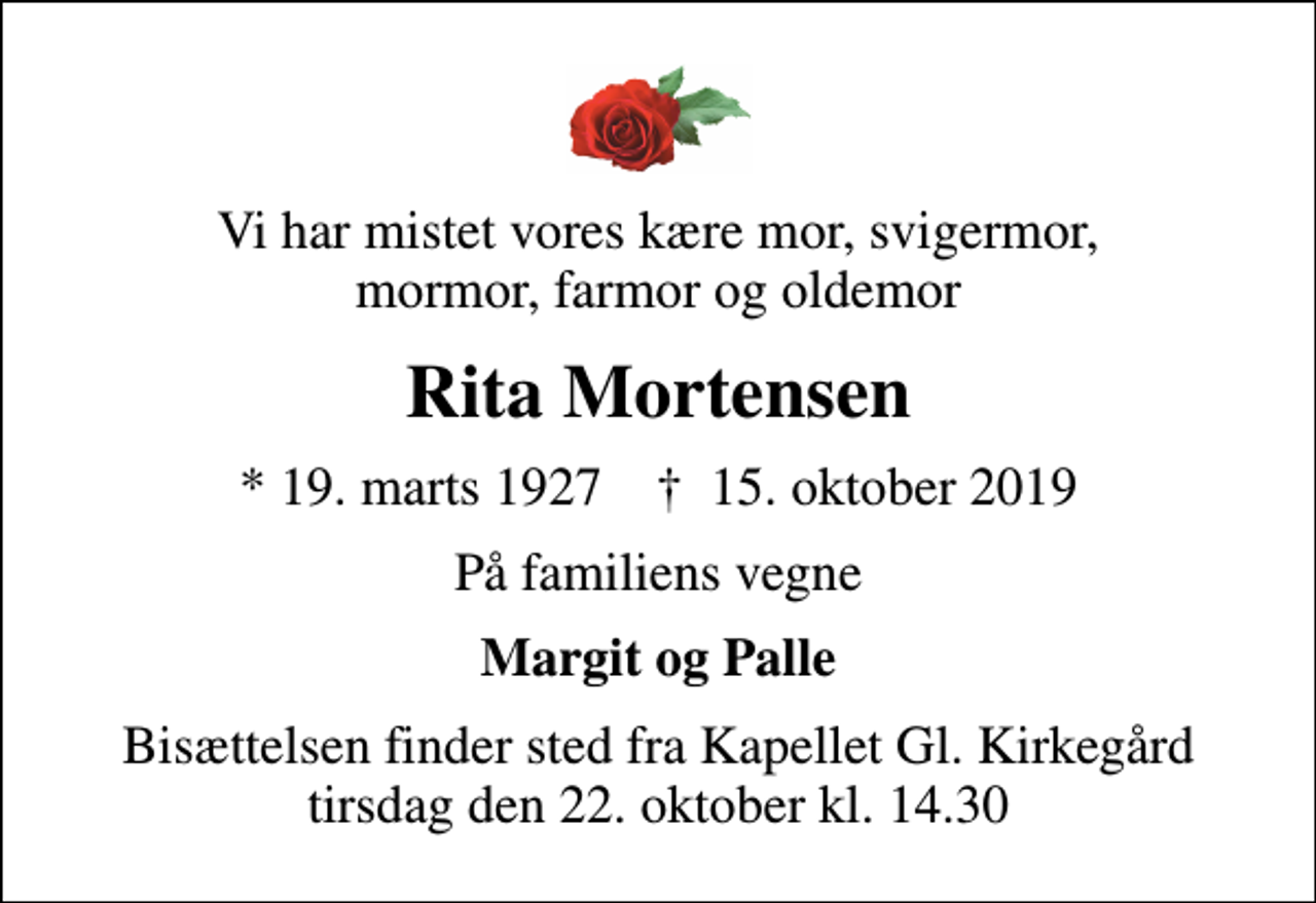 <p>Vi har mistet vores kære mor, svigermor, mormor, farmor og oldemor<br />Rita Mortensen<br />* 19. marts 1927 ✝ 15. oktober 2019<br />På familiens vegne<br />Margit og Palle<br />Bisættelsen finder sted fra Kapellet Gl. Kirkegård tirsdag den 22. oktober kl. 14.30</p>