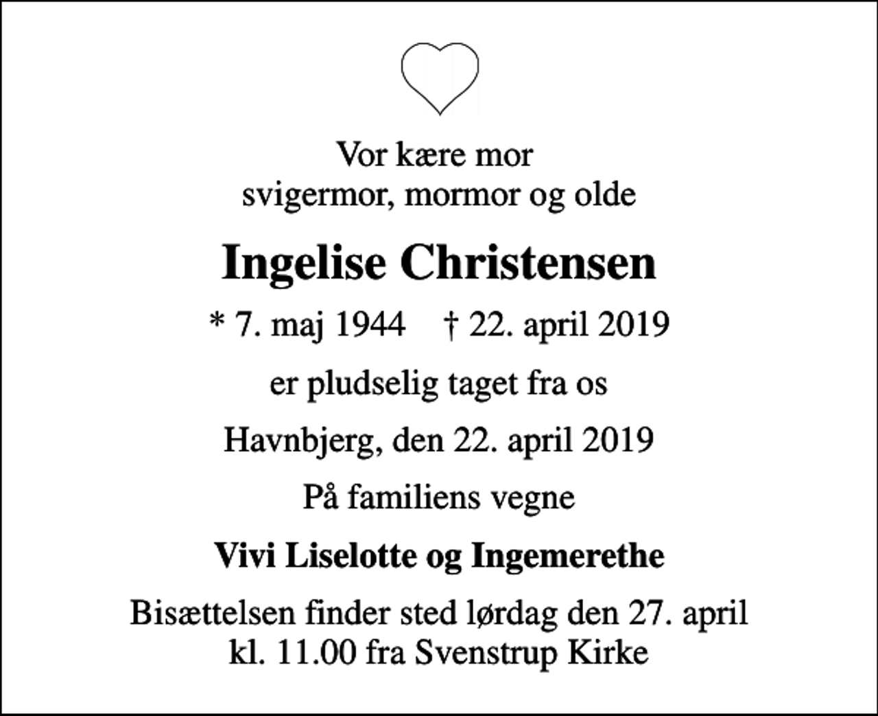 <p>Vor kære mor svigermor, mormor og olde<br />Ingelise Christensen<br />* 7. maj 1944 ✝ 22. april 2019<br />er pludselig taget fra os<br />Havnbjerg, den 22. april 2019<br />På familiens vegne<br />Vivi Liselotte og Ingemerethe<br />Bisættelsen finder sted lørdag den 27. april kl. 11.00 fra Svenstrup Kirke</p>