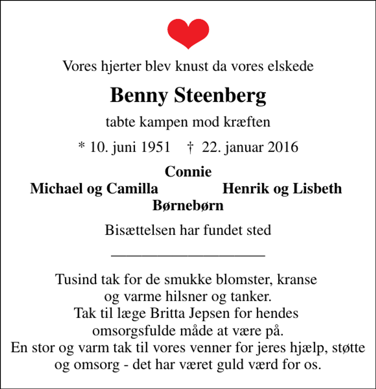 <p>Vores hjerter blev knust da vores elskede<br />Benny Steenberg<br />tabte kampen mod kræften<br />* 10. juni 1951 ✝ 22. januar 2016<br />Connie<br />Michael og Camilla<br />Henrik og Lisbeth<br />Bisættelsen har fundet sted<br />Tusind tak for de smukke blomster, kranse og varme hilsner og tanker. Tak til læge Britta Jepsen for hendes omsorgsfulde måde at være på. En stor og varm tak til vores venner for jeres hjælp, støtte og omsorg - det har været guld værd for os.</p>