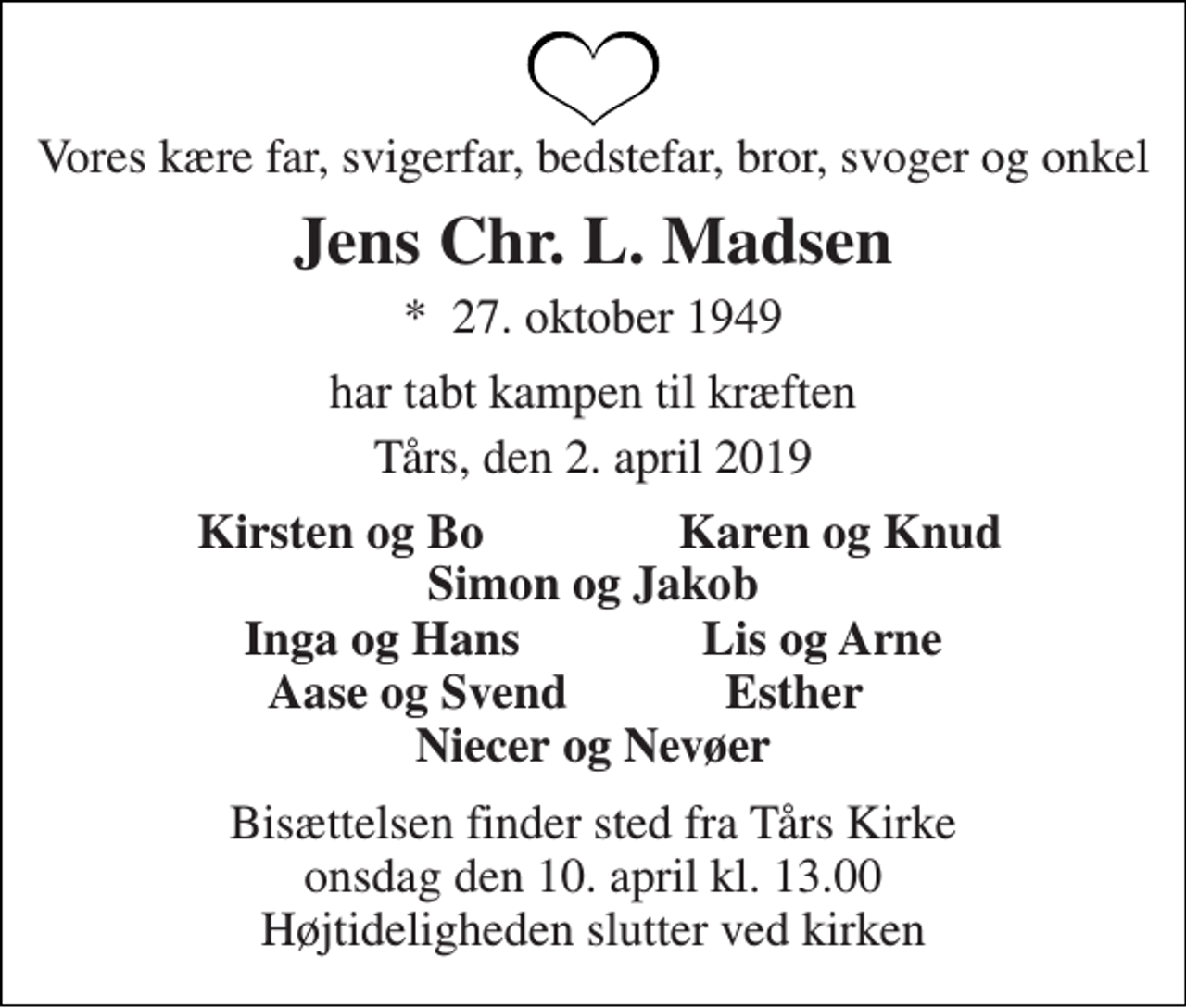 <p>Vores kære far, svigerfar, bedstefar, bror, svoger og onkel<br />Jens Chr. L. Madsen<br />*​ 27. oktober 1949<br />har tabt kampen til kræften<br />Tårs, den 2. april 2019<br />Kirsten og Bo<br />Karen og Knud<br />Simon og Jakob<br />Inga og Hans Lis og Arne<br />Aase og Svend Esther<br />Niecer og Nevøer<br />Bisættelsen finder sted fra Tårs Kirke onsdag den 10. april kl. 13.00 Højtideligheden slutter ved kirken</p>