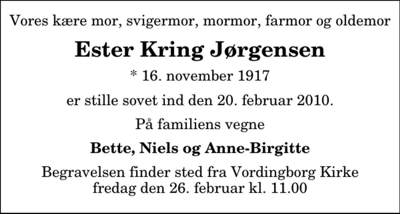 <p>Vores kære mor, svigermor, mormor, farmor og oldemor<br />Ester Kring Jørgensen<br />* 16. november 1917<br />er stille sovet ind den 20. februar 2010.<br />På familiens vegne<br />Bette, Niels og Anne-Birgitte<br />Begravelsen finder sted fra Vordingborg Kirke fredag den 26. februar kl. 11.00</p>