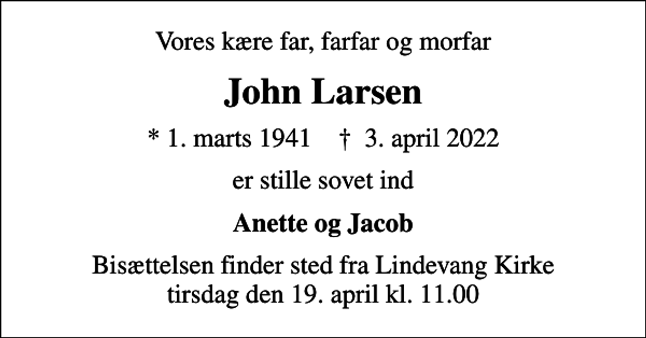 <p>Vores kære far, farfar og morfar<br />John Larsen<br />* 1. marts 1941 ✝ 3. april 2022<br />er stille sovet ind<br />Anette og Jacob<br />Bisættelsen finder sted fra Lindevang Kirke tirsdag den 19. april kl. 11.00</p>