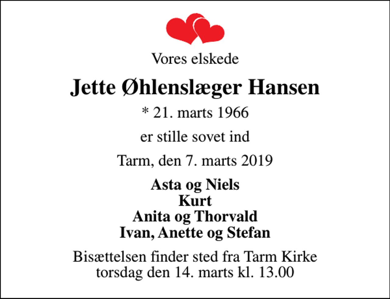 <p>Vores elskede<br />Jette Øhlenslæger Hansen<br />* 21. marts 1966<br />er stille sovet ind<br />Tarm, den 7. marts 2019<br />Asta og Niels Kurt Anita og Thorvald Ivan, Anette og Stefan<br />Bisættelsen finder sted fra Tarm Kirke torsdag den 14. marts kl. 13.00</p>