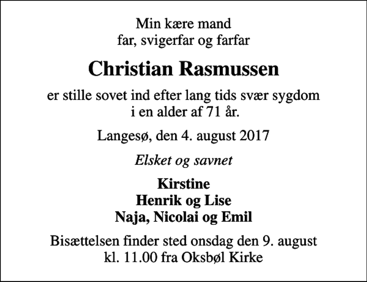 <p>Min kære mand, far, svigerfar og farfar<br />Christian Rasmussen<br />er stille sovet ind efter lang tids svær sygdom i en alder af 71 år.<br />Langesø, den 4. august 2017<br />Elsket og savnet<br />Kirstine Henrik og Lise Naja, Nicolai og Emil<br />Bisættelsen finder sted onsdag den 9. august kl. 11.00 fra Oksbøl Kirke</p>