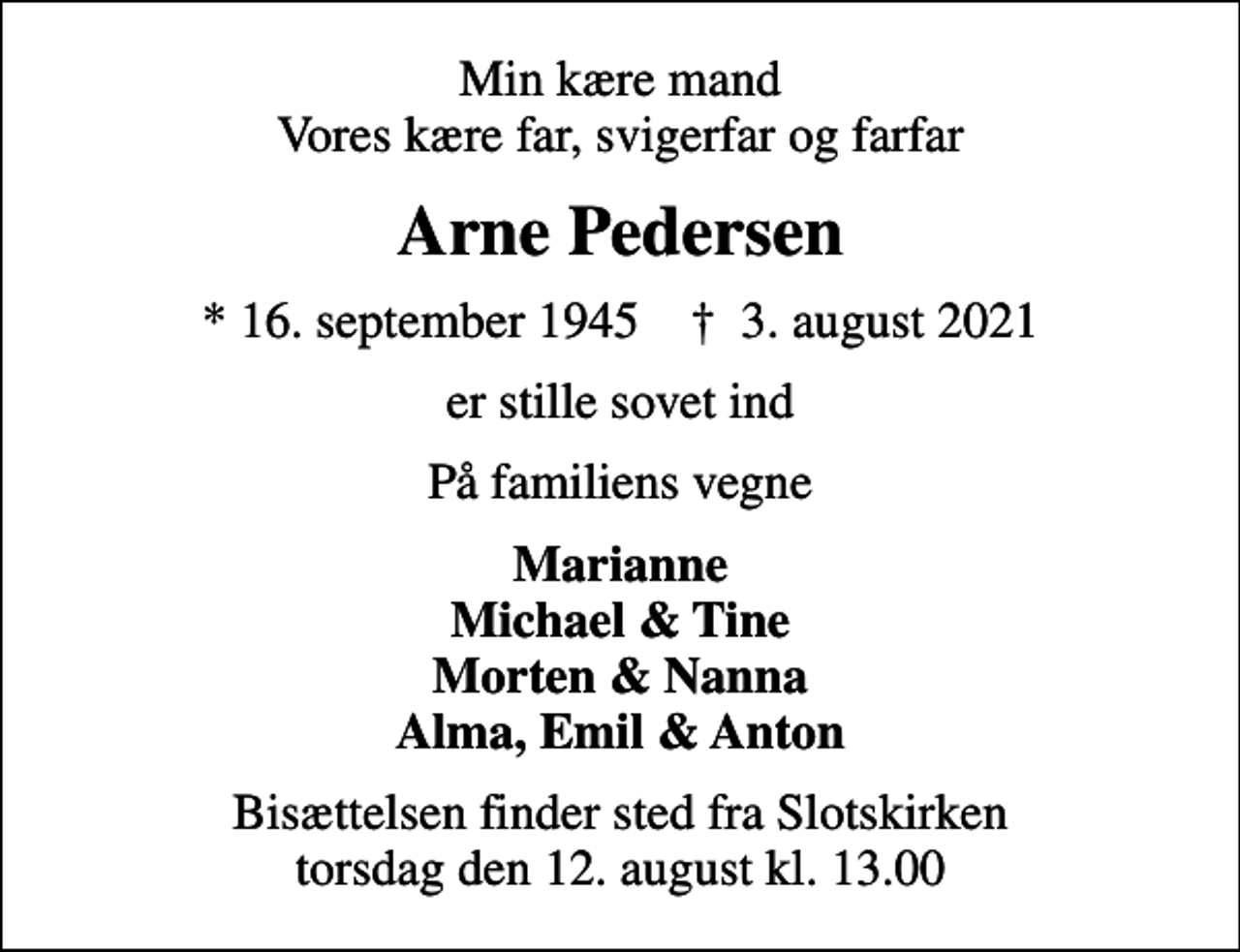 <p>Min kære mand Vores kære far, svigerfar og farfar<br />Arne Pedersen<br />* 16. september 1945 ✝ 3. august 2021<br />er stille sovet ind<br />På familiens vegne<br />Marianne Michael &amp; Tine Morten &amp; Nanna Alma, Emil &amp; Anton<br />Bisættelsen finder sted fra Slotskirken torsdag den 12. august kl. 13.00</p>