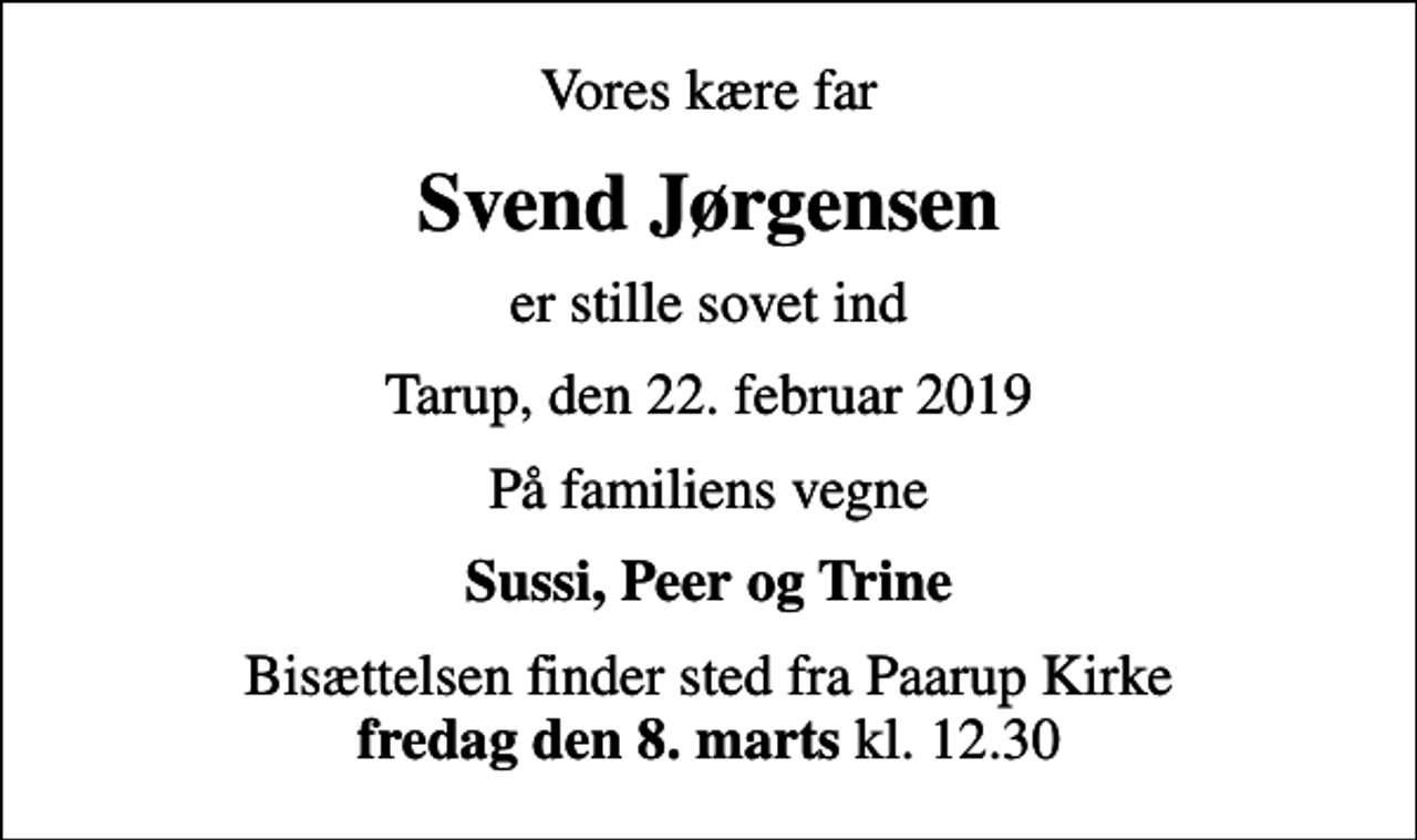 <p>Vores kære far<br />Svend Jørgensen<br />er stille sovet ind<br />Tarup, den 22. februar 2019<br />På familiens vegne<br />Sussi, Peer og Trine<br />Bisættelsen finder sted fra Paarup Kirke <em>fredag den 8. marts</em> kl. 12.30</p>