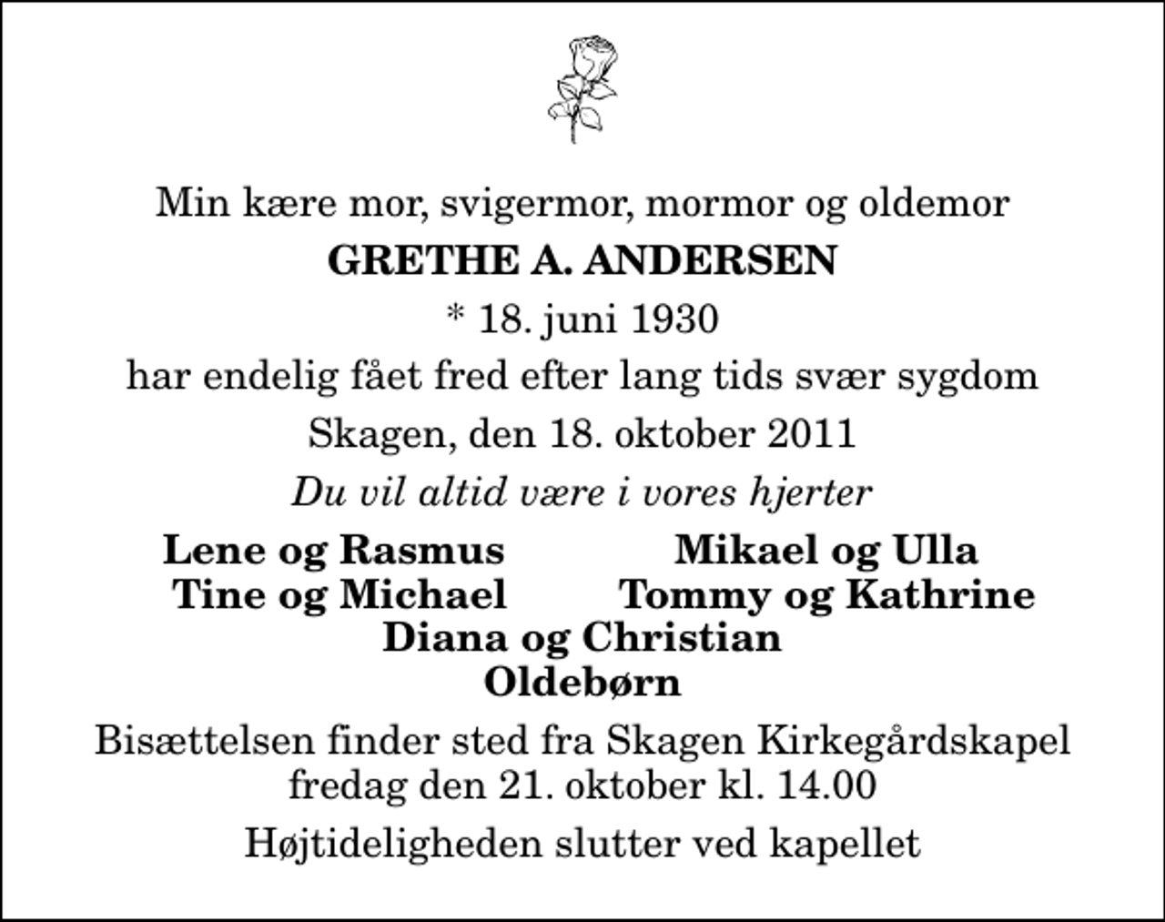 <p>Min kære mor, svigermor, mormor og oldemor<br />Grethe A. Andersen<br />* 18. juni 1930<br />har endelig fået fred efter lang tids svær sygdom<br />Skagen, den 18. oktober 2011<br />Du vil altid være i vores hjerter<br />Lene og Rasmus<br />Mikael og Ulla<br />Tine og Michael<br />Tommy og Kathrine<br />Bisættelsen finder sted fra Skagen Kirkegårdskapel fredag den 21. oktober kl. 14.00 Højtideligheden slutter ved kapellet</p>