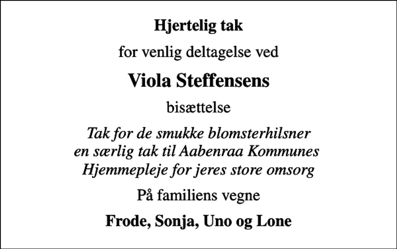 <p>Hjertelig tak<br />for venlig deltagelse ved<br />Viola Steffensens<br />bisættelse<br />Tak for de smukke blomsterhilsner en særlig tak til Aabenraa Kommunes Hjemmepleje for jeres store omsorg<br />På familiens vegne<br />Frode, Sonja, Uno og Lone</p>