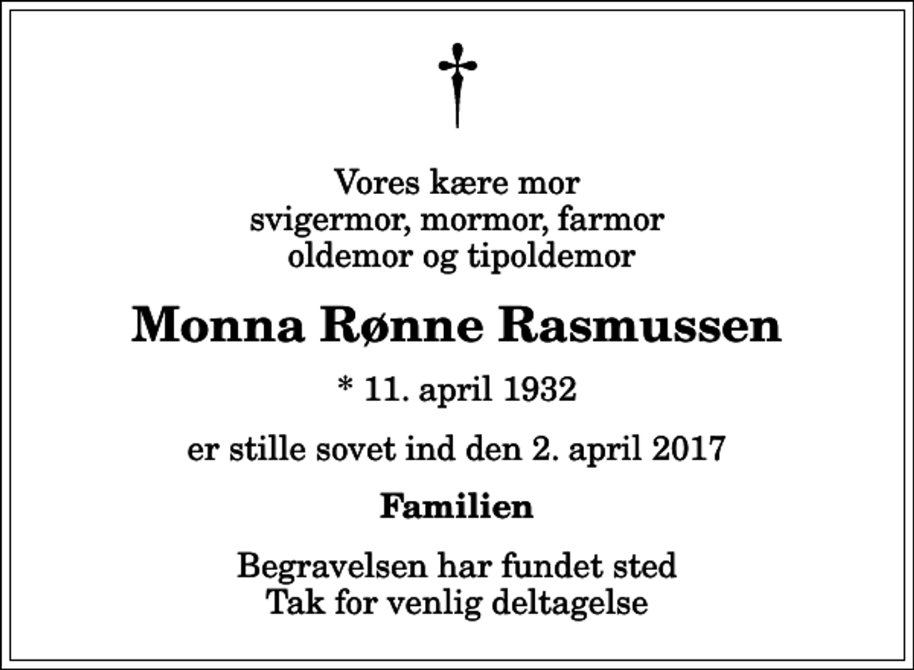 <p>Vores kære mor svigermor, mormor, farmor oldemor og tipoldemor<br />Monna Rønne Rasmussen<br />* 11. april 1932<br />er stille sovet ind den 2. april 2017<br />Familien<br />Begravelsen har fundet sted Tak for venlig deltagelse</p>
