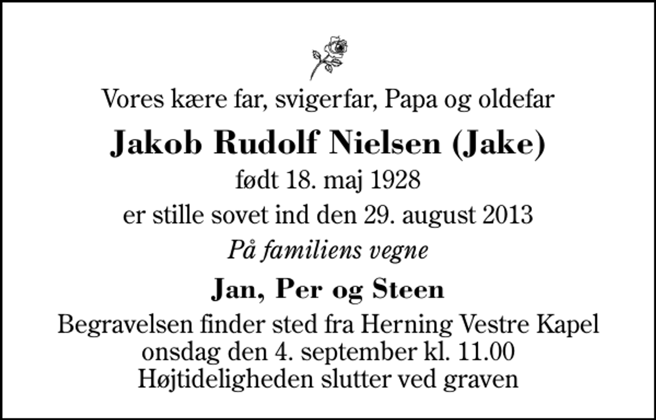 <p>Vores kære far, svigerfar, Papa og oldefar<br />Jakob Rudolf Nielsen (Jake)<br />født 18. maj 1928<br />er stille sovet ind den 29. august 2013<br />På familiens vegne<br />Jan, Per og Steen<br />Begravelsen finder sted fra Herning Vestre Kapel onsdag den 4. september kl. 11.00 Højtideligheden slutter ved graven</p>