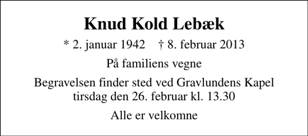 <p>Knud Kold Lebæk<br />* 2. januar 1942 ✝ 8. februar 2013<br />På familiens vegne<br />Begravelsen finder sted ved Gravlundens Kapel tirsdag den 26. februar kl. 13.30<br />Alle er velkomne</p>