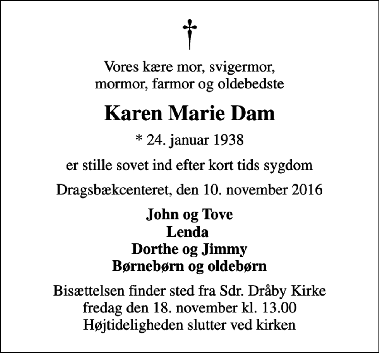 <p>Vores kære mor, svigermor, mormor, farmor og oldebedste<br />Karen Marie Dam<br />* 24. januar 1938<br />er stille sovet ind efter kort tids sygdom<br />Dragsbækcenteret, den 10. november 2016<br />John og Tove Lenda Dorthe og Jimmy Børnebørn og oldebørn<br />Bisættelsen finder sted fra Sdr. Dråby Kirke fredag den 18. november kl. 13.00 Højtideligheden slutter ved kirken</p>