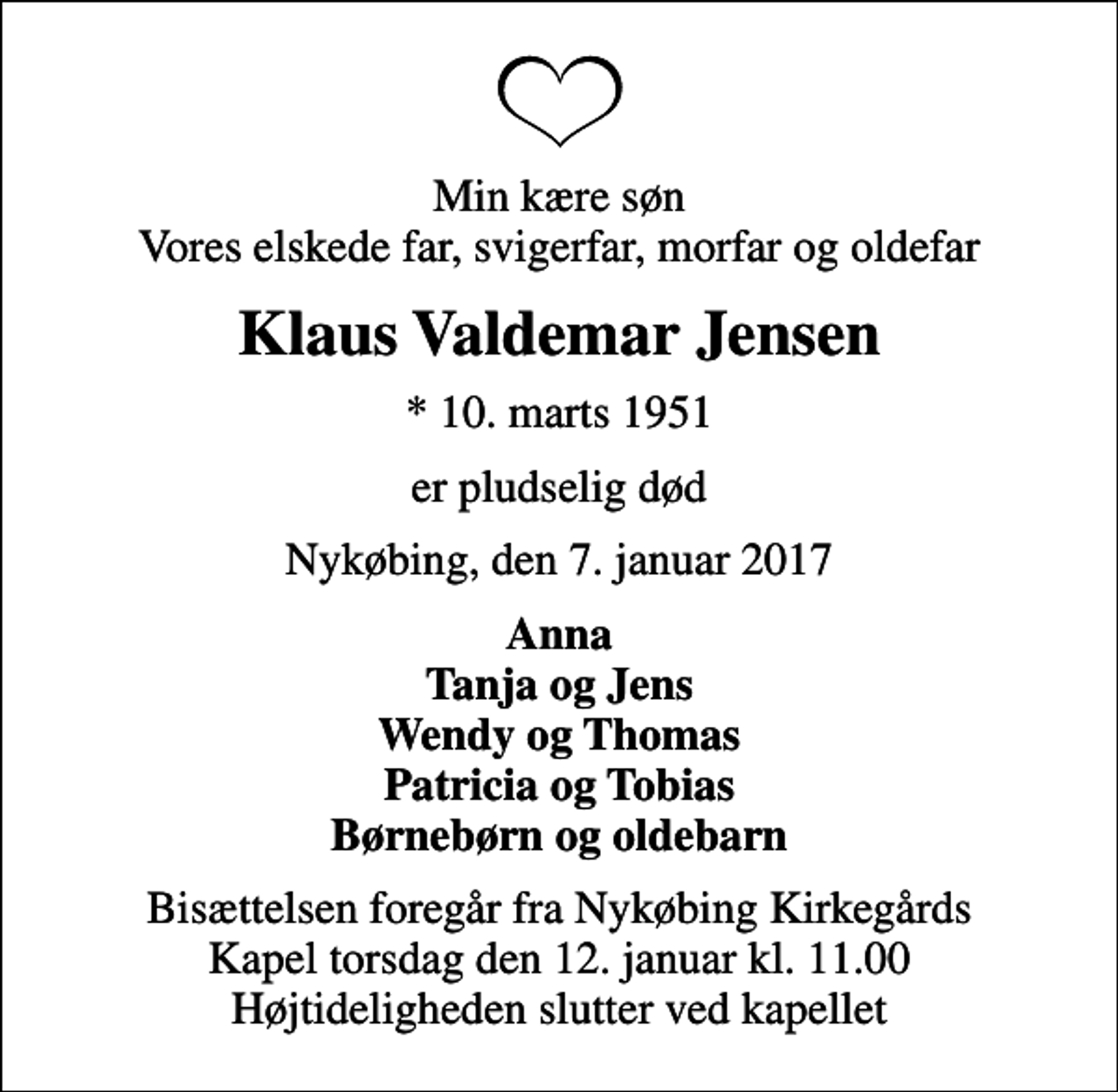 <p>Min kære søn Vores elskede far, svigerfar, morfar og oldefar<br />Klaus Valdemar Jensen<br />* 10. marts 1951<br />er pludselig død<br />Nykøbing, den 7. januar 2017<br />Anna Tanja og Jens Wendy og Thomas Patricia og Tobias Børnebørn og oldebarn<br />Bisættelsen foregår fra Nykøbing Kirkegårds Kapel torsdag den 12. januar kl. 11.00 Højtideligheden slutter ved kapellet</p>