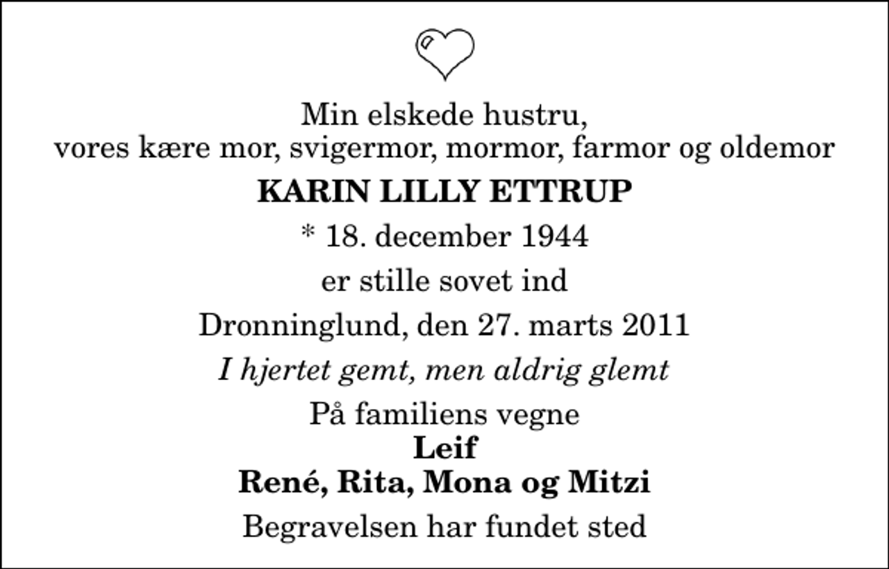 <p>Min elskede hustru, vores kære mor, svigermor, mormor, farmor og oldemor<br />Karin Lilly Ettrup<br />* 18. december 1944<br />er stille sovet ind<br />Dronninglund, den 27. marts 2011<br />I hjertet gemt, men aldrig glemt<br />På familiens vegne<br />Leif René, Rita, Mona og Mitzi<br />Begravelsen har fundet sted</p>