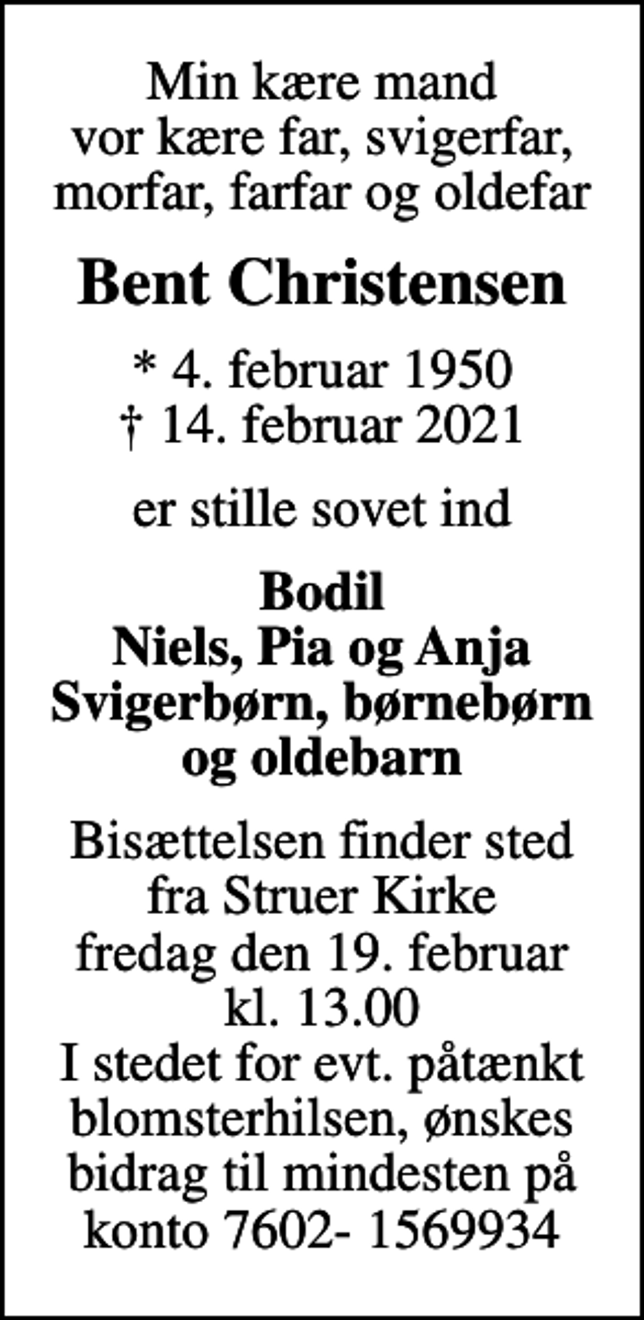 <p>Min kære mand vor kære far, svigerfar, morfar, farfar og oldefar<br />Bent Christensen<br />* 4. februar 1950<br />✝ 14. februar 2021<br />er stille sovet ind<br />Bodil Niels, Pia og Anja Svigerbørn, børnebørn og oldebarn<br />Bisættelsen finder sted fra Struer Kirke fredag den 19. februar kl. 13.00 I stedet for evt. påtænkt blomsterhilsen, ønskes bidrag til mindesten på konto 7602- 1569934</p>