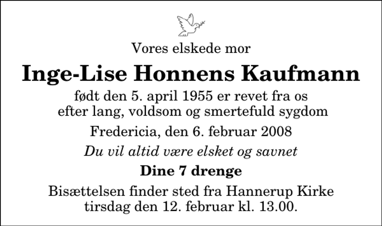 <p>Vores elskede mor<br />Inge-Lise Honnens Kaufmann<br />født den 5. april 1955 er revet fra os efter lang, voldsom og smertefuld sygdom<br />Fredericia, den 6. februar 2008<br />Du vil altid være elsket og savnet<br />Dine 7 drenge<br />Bisættelsen finder sted fra Hannerup Kirke tirsdag den 12. februar kl. 13.00</p>