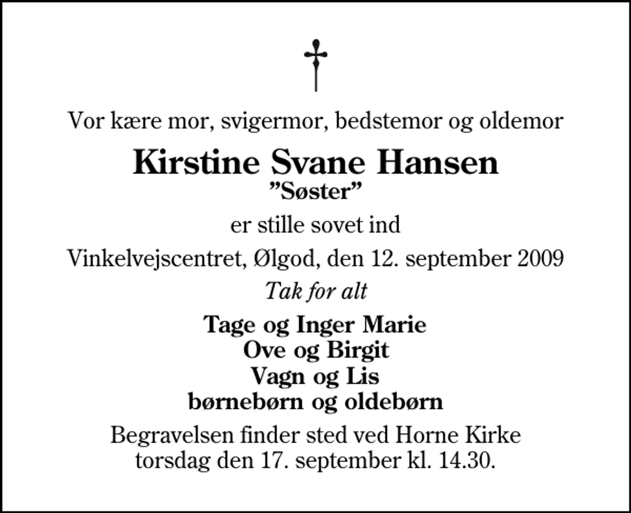 <p>Vor kære mor, svigermor, bedstemor og oldemor<br />Kirstine Svane Hansen<br />Søster<br />er stille sovet ind<br />Vinkelvejscentret, Ølgod, den 12. september 2009<br />Tak for alt<br />Tage og Inger Marie Ove og Birgit Vagn og Lis børnebørn og oldebørn<br />Begravelsen finder sted ved Horne Kirke torsdag den 17. september kl. 14.30</p>
