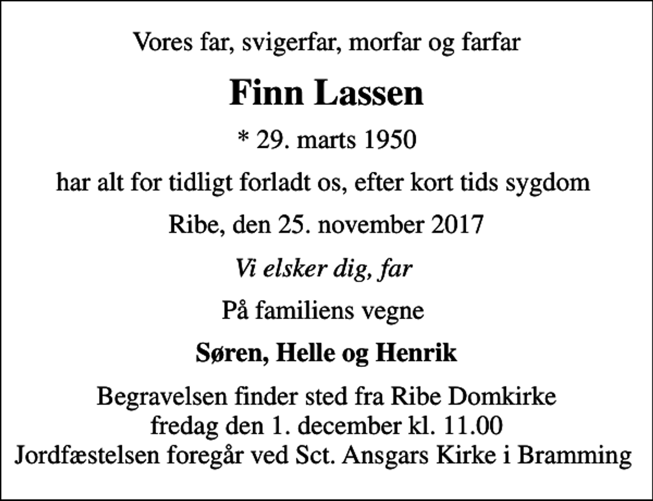 <p>Vores far, svigerfar, morfar og farfar<br />Finn Lassen<br />* 29. marts 1950<br />har alt for tidligt forladt os, efter kort tids sygdom<br />Ribe, den 25. november 2017<br />Vi elsker dig, far<br />På familiens vegne<br />Søren, Helle og Henrik<br />Begravelsen finder sted fra Ribe Domkirke fredag den 1. december kl. 11.00 Jordfæstelsen foregår ved Sct. Ansgars Kirke i Bramming</p>