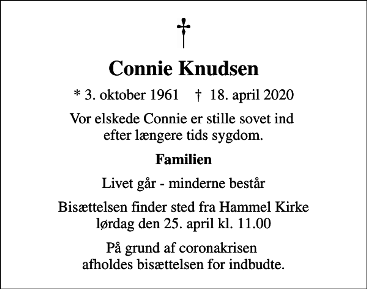 <p>Connie Knudsen<br />* 3. oktober 1961 ✝ 18. april 2020<br />Vor elskede Connie er stille sovet ind efter længere tids sygdom.<br />Familien<br />Livet går - minderne består<br />Bisættelsen finder sted fra Hammel Kirke lørdag den 25. april kl. 11.00<br />På grund af coronakrisen afholdes bisættelsen for indbudte.</p>