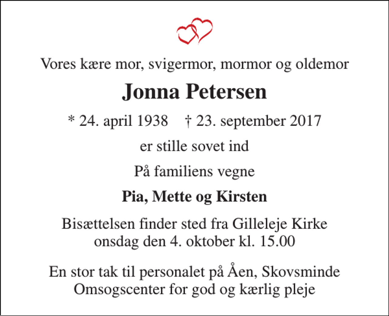 <p>Vores kære mor, svigermor, mormor og oldemor<br />Jonna Petersen<br />* 24. april 1938 † 23. september 2017<br />er stille sovet ind<br />På familiens vegne<br />Pia, Mette og Kirsten<br />Bisættelsen finder sted fra Gilleleje Kirke onsdag den 4. oktober kl. 15.00<br />En stor tak til personalet på Åen, Skovsminde Omsogscenter for god og kærlig pleje</p>