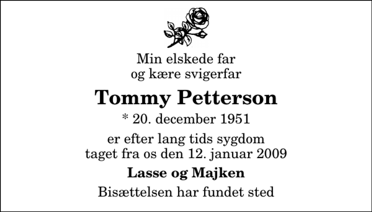 <p>Min elskede far og kære svigerfar<br />Tommy Petterson<br />* 20. december 1951<br />er efter lang tids sygdom taget fra os den 12. januar 2009<br />Lasse og Majken<br />Bisættelsen har fundet sted</p>