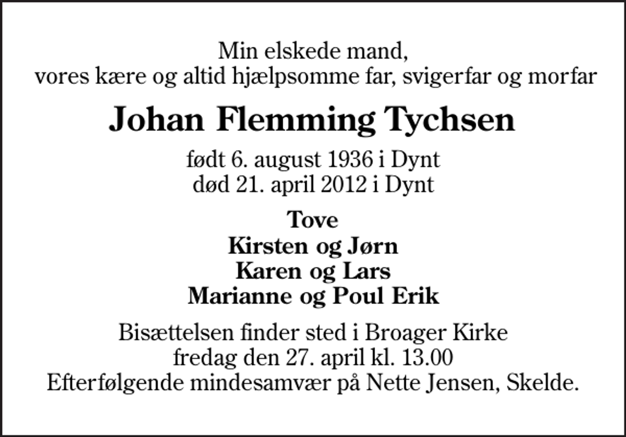 <p>Min elskede mand, vores kære og altid hjælpsomme far, svigerfar og morfar<br />Johan Flemming Tychsen<br />født 6. august 1936 i Dynt<br />død 21. april 2012 i Dynt<br />Tove Kirsten og Jørn Karen og Lars Marianne og Poul Erik<br />Bisættelsen finder sted i Broager Kirke fredag den 27. april kl. 13.00 Efterfølgende mindesamvær på Nette Jensen, Skelde.</p>