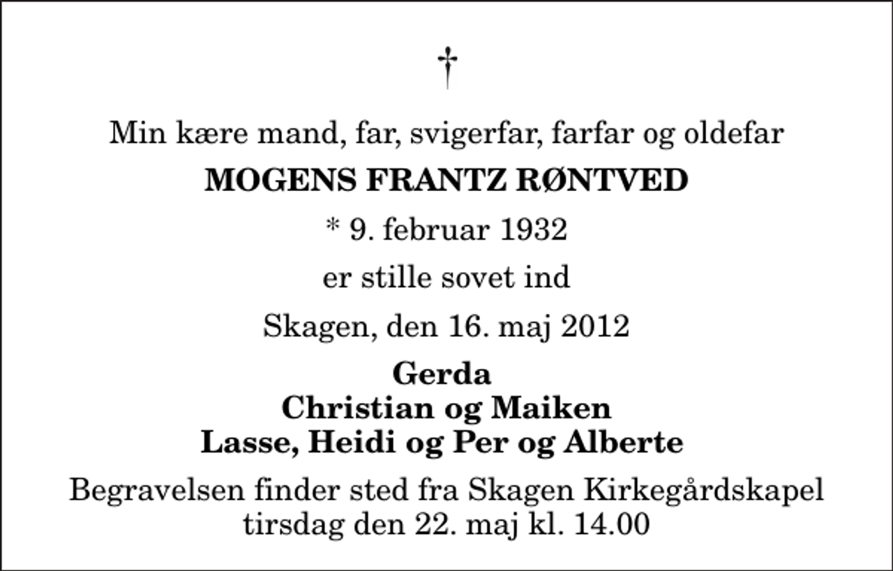 <p>Min kære mand, far, svigerfar, farfar og oldefar<br />Mogens Frantz Røntved<br />* 9. februar 1932<br />er stille sovet ind<br />Skagen, den 16. maj 2012<br />Gerda Christian og Maiken Lasse, Heidi og Per og Alberte<br />Begravelsen finder sted fra Skagen Kirkegårdskapel tirsdag den 22. maj kl. 14.00</p>