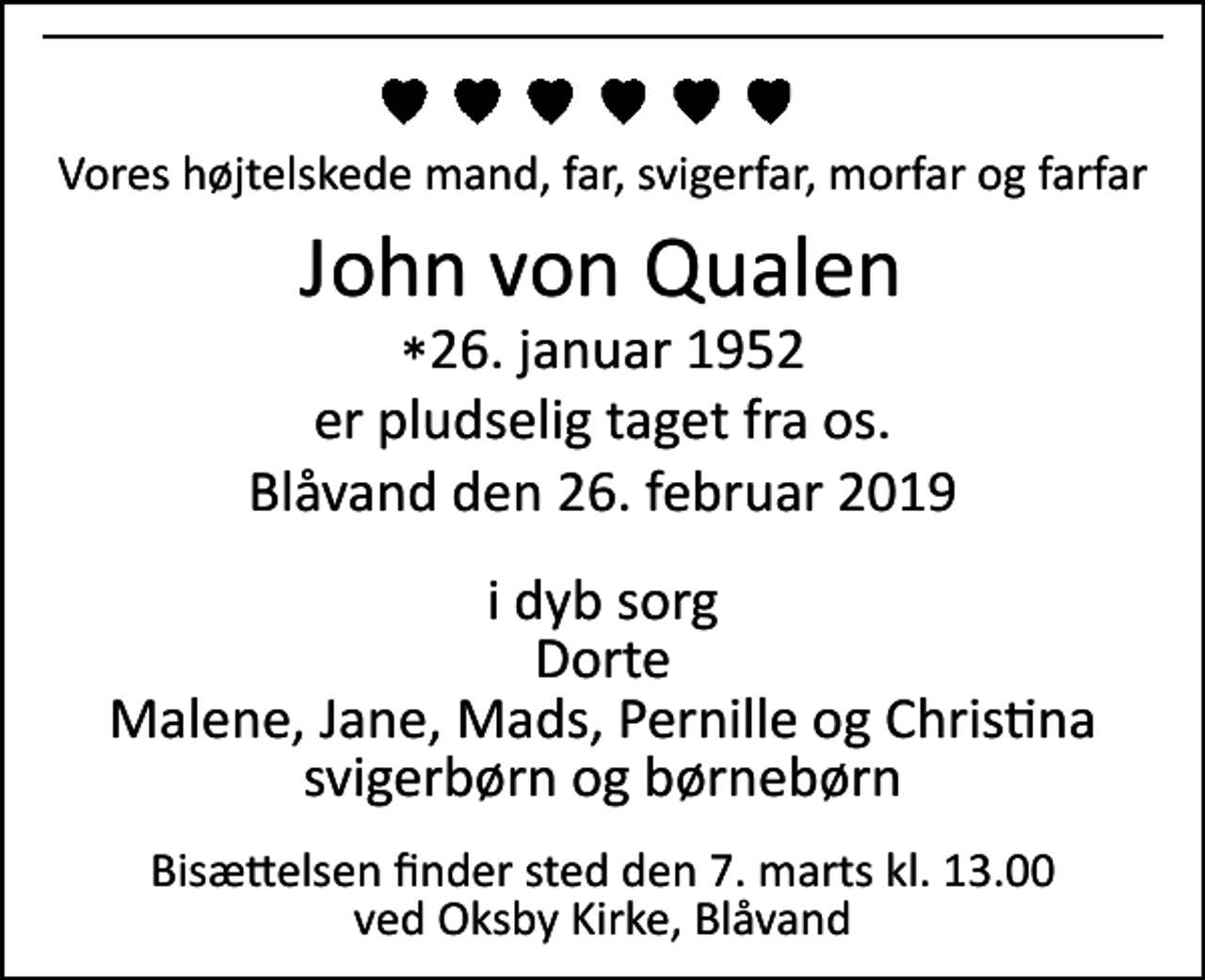 <p>Vores højtelskede mand, far, svigerfar, morfar og farfar<br />John Von Qualen<br />*​ 26. januar 1952<br />er pludselig taget fra os.<br />Blåvand, den 26. februar 2019<br />I dyb sorg<br />Dorte Malene, Jane, Mads, Pernille og Christina svigerbørn og børnebørn<br />Bisættelsen​ finder sted ved Oksby Kirke​ torsdag den 7. marts​ kl. 13.00</p>