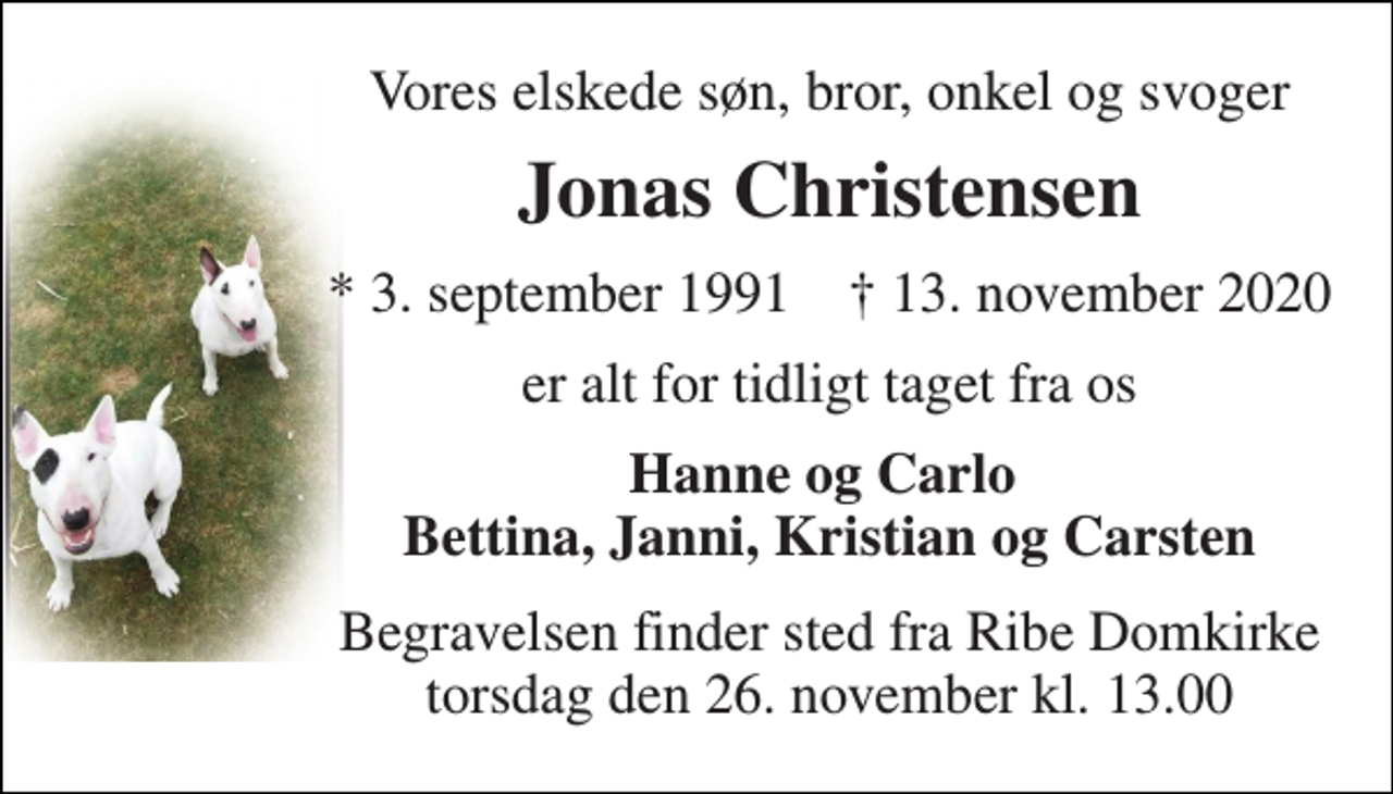 <p>Vores elskede søn, bror, onkel og svoger<br />Jonas Christensen<br />*​ 3. september 1991​ †​ 13. november 2020<br />er alt for tidligt taget fra os<br />Hanne og Carlo Bettina, Janni, Kristian og Carsten<br />Begravelsen​ finder sted fra Ribe Domkirke​ torsdag den 26. november​ kl. 13.00</p>