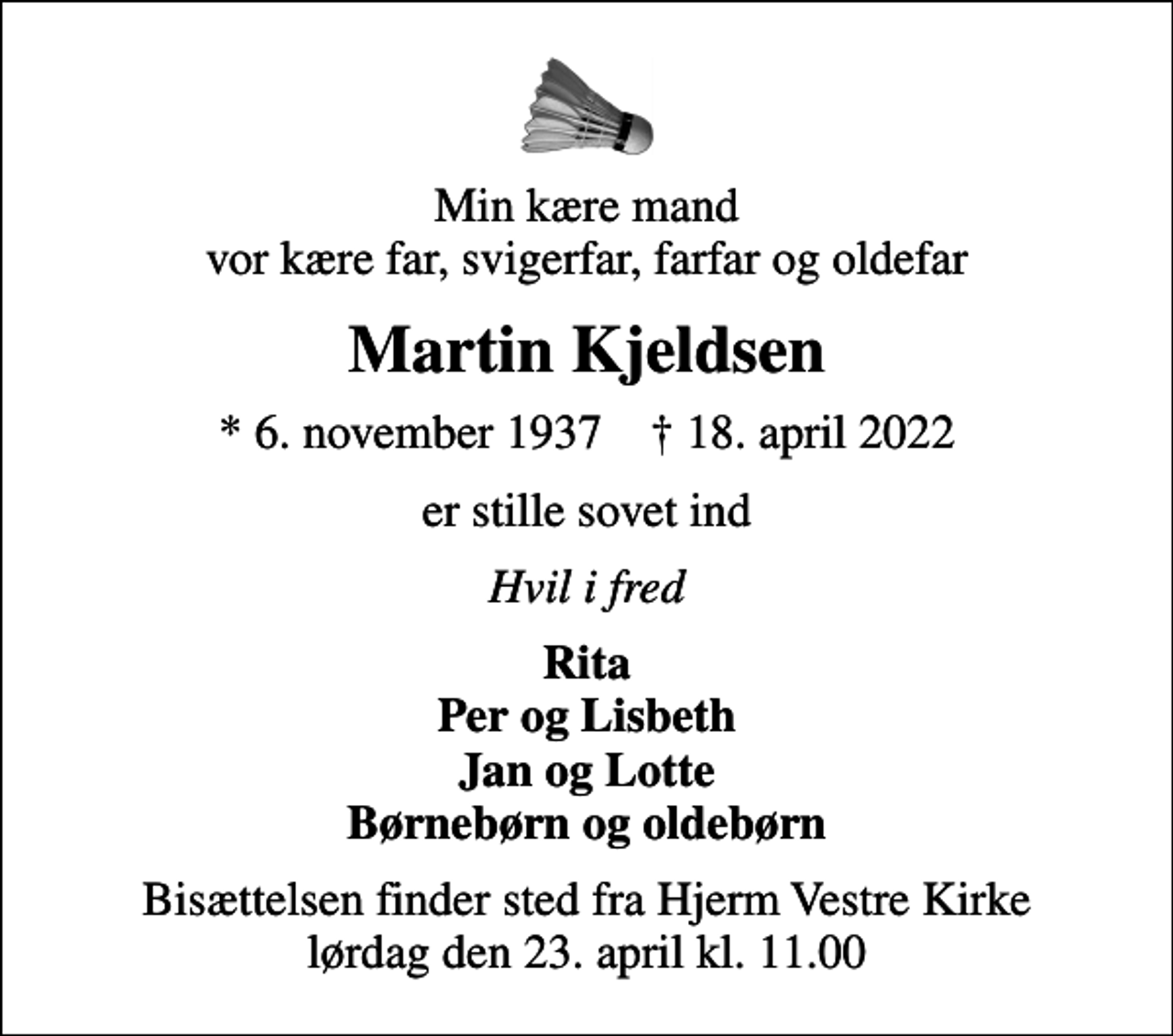 <p>Min kære mand vor kære far, svigerfar, farfar og oldefar<br />Martin Kjeldsen<br />* 6. november 1937 ✝ 18. april 2022<br />er stille sovet ind<br />Hvil i fred<br />Rita Per og Lisbeth Jan og Lotte Børnebørn og oldebørn<br />Bisættelsen finder sted fra Hjerm Vestre Kirke lørdag den 23. april kl. 11.00</p>