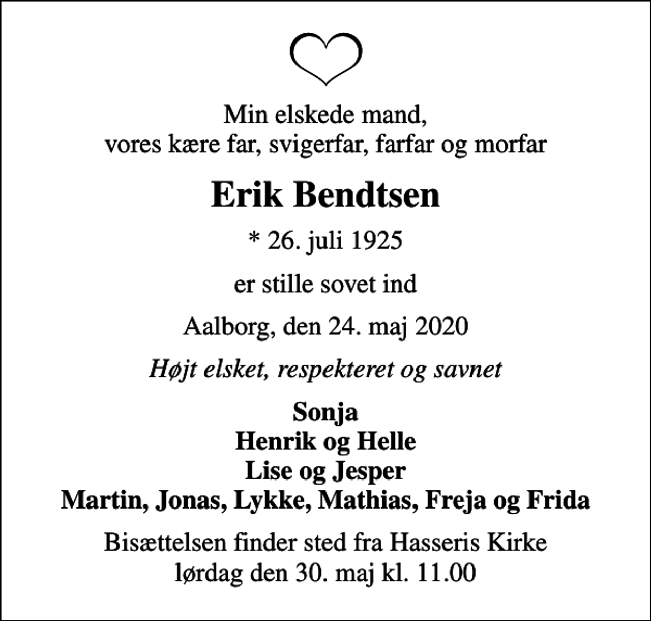 <p>Min elskede mand, vores kære far, svigerfar, farfar og morfar<br />Erik Bendtsen<br />* 26. juli 1925<br />er stille sovet ind<br />Aalborg, den 24. maj 2020<br />Højt elsket, respekteret og savnet<br />Sonja Henrik og Helle Lise og Jesper Martin, Jonas, Lykke, Mathias, Freja og Frida<br />Bisættelsen finder sted fra Hasseris Kirke lørdag den 30. maj kl. 11.00</p>