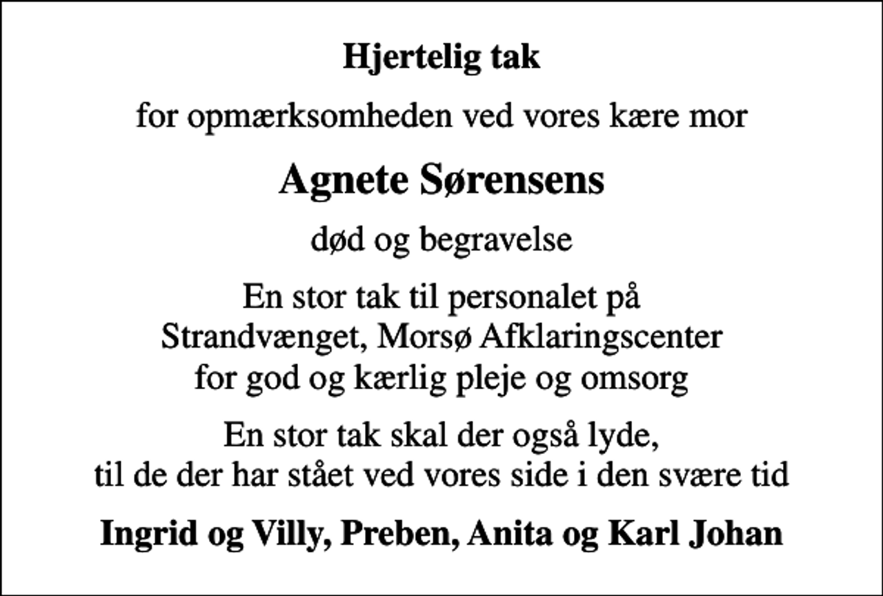 <p>Hjertelig tak<br />for opmærksomheden ved vores kære mor<br />Agnete Sørensens<br />død og begravelse<br />En stor tak til personalet på Strandvænget, Morsø Afklaringscenter for god og kærlig pleje og omsorg<br />En stor tak skal der også lyde, til de der har stået ved vores side i den svære tid<br />Ingrid og Villy, Preben, Anita og Karl Johan</p>