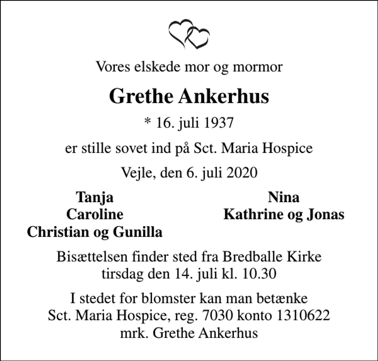 <p>Vores elskede mor og mormor<br />Grethe Ankerhus<br />* 16. juli 1937<br />er stille sovet ind på Sct. Maria Hospice<br />Vejle, den 6. juli 2020<br />Tanja<br />Nina<br />Caroline<br />Kathrine og Jonas<br />Christian og Gunilla<br />Bisættelsen finder sted fra Bredballe Kirke tirsdag den 14. juli kl. 10.30<br />I stedet for evt. blomster kan man betænke<br />Sct. Maria Hospice reg.7030,kontonr.1310622mrk. Grethe<br />Ankerhus<br />I stedet for blomster kan man betænke Sct. Maria Hospice, reg. 7030 konto 1310622 mrk. Grethe Ankerhus</p>