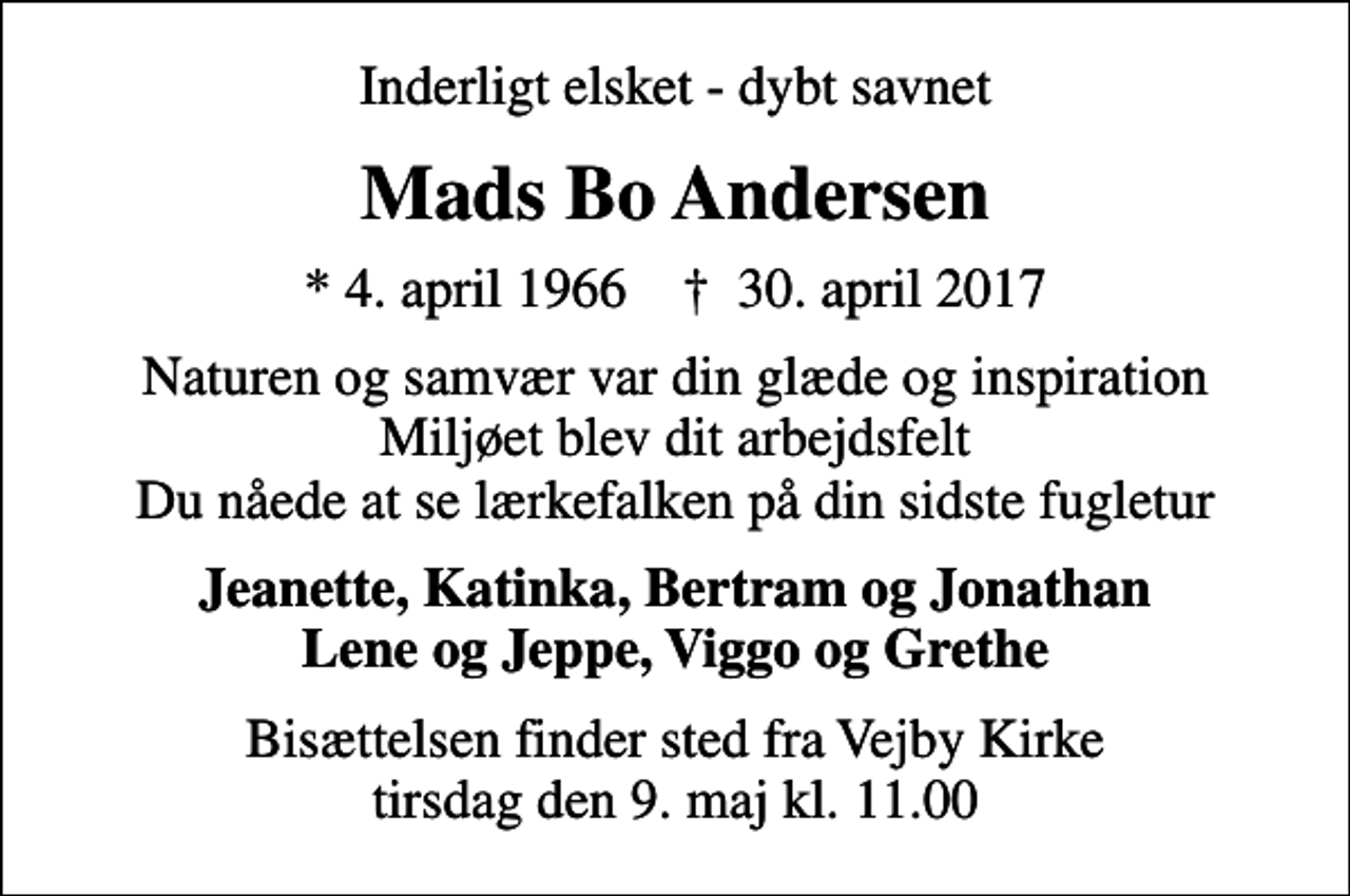 <p>Inderligt elsket - dybt savnet<br />Mads Bo Andersen<br />* 4. april 1966 ✝ 30. april 2017<br />Naturen og samvær var din glæde og inspiration Miljøet blev dit arbejdsfelt Du nåede at se lærkefalken på din sidste fugletur<br />Jeanette, Katinka, Bertram og Jonathan Lene og Jeppe, Viggo og Grethe<br />Bisættelsen finder sted fra Vejby Kirke tirsdag den 9. maj kl. 11.00</p>