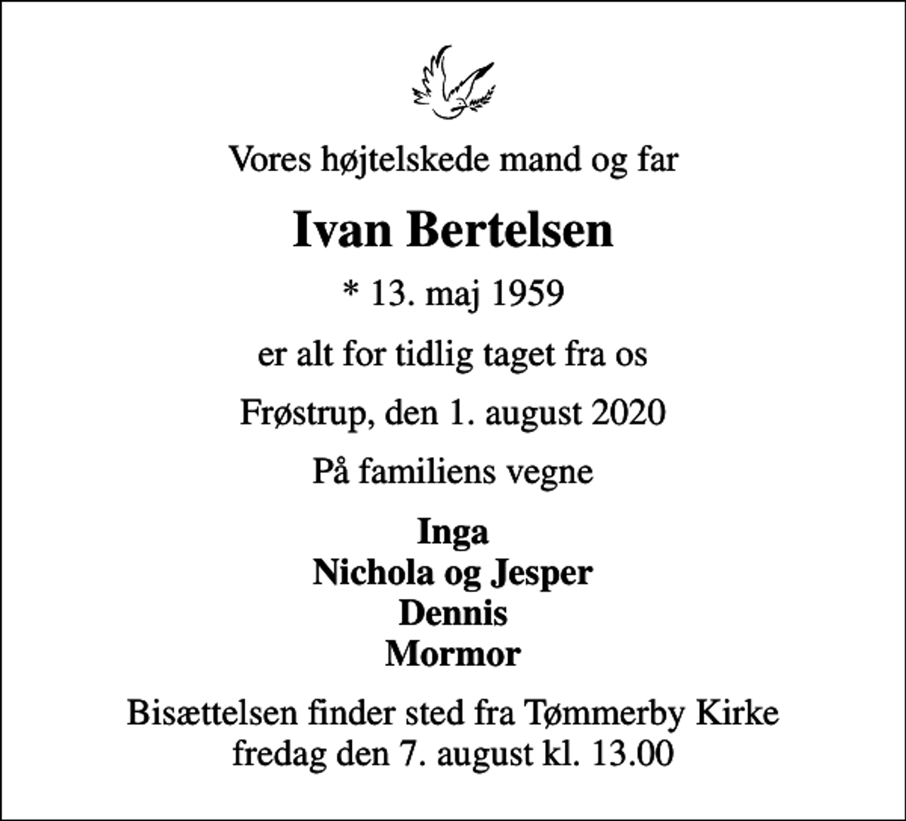 <p>Vores højtelskede mand og far<br />Ivan Bertelsen<br />* 13. maj 1959<br />er alt for tidlig taget fra os<br />Frøstrup, den 1. august 2020<br />På familiens vegne<br />Inga Nichola og Jesper Dennis Mormor<br />Bisættelsen finder sted fra Tømmerby Kirke fredag den 7. august kl. 13.00</p>