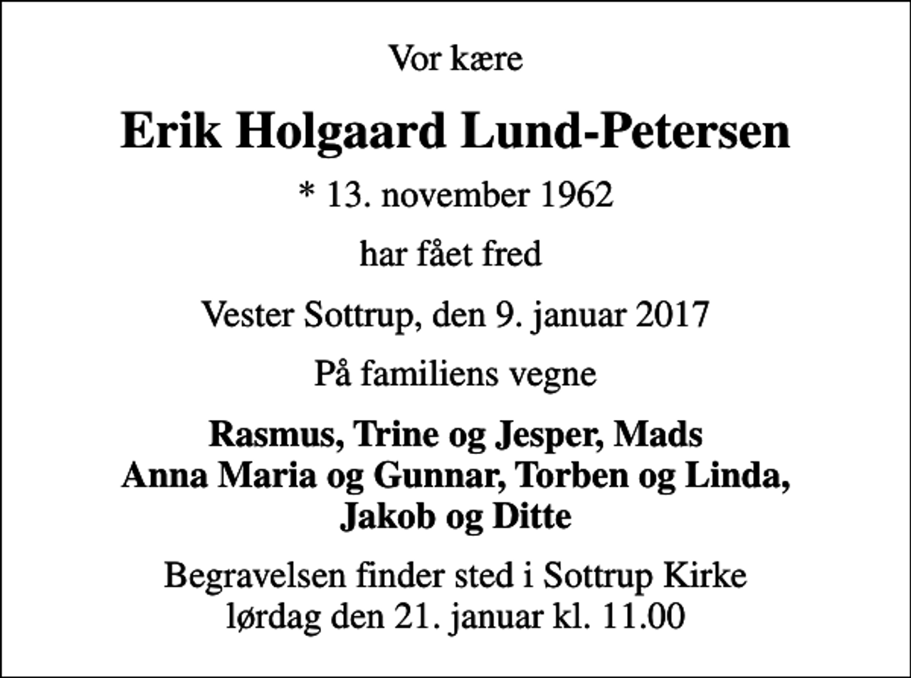 <p>Vor kære<br />Erik Holgaard Lund-Petersen<br />* 13. november 1962<br />har fået fred<br />Vester Sottrup, den 9. januar 2017<br />På familiens vegne<br />Rasmus, Trine og Jesper, Mads Anna Maria og Gunnar, Torben og Linda, Jakob og Ditte<br />Begravelsen finder sted i Sottrup Kirke lørdag den 21. januar kl. 11.00</p>