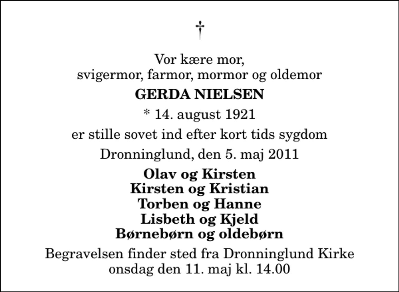 <p>Vor kære mor, svigermor, farmor, mormor og oldemor<br />Gerda Nielsen<br />* 14. august 1921<br />er stille sovet ind efter kort tids sygdom<br />Dronninglund, den 5. maj 2011<br />Olav og Kirsten Kirsten og Kristian Torben og Hanne Lisbeth og Kjeld Børnebørn og oldebørn<br />Begravelsen finder sted fra Dronninglund Kirke onsdag den 11. maj kl. 14.00</p>