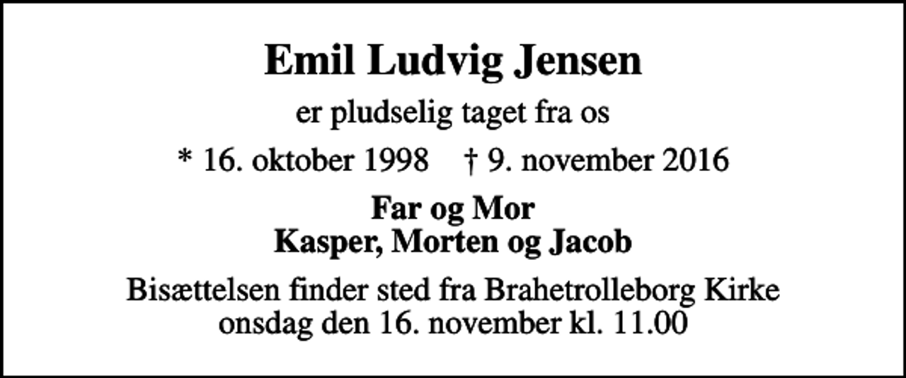 <p>Emil Ludvig Jensen<br />er pludselig taget fra os<br />* 16. oktober 1998 ✝ 9. november 2016<br />Far og Mor Kasper, Morten og Jacob<br />Bisættelsen finder sted fra Brahetrolleborg Kirke onsdag den 16. november kl. 11.00</p>