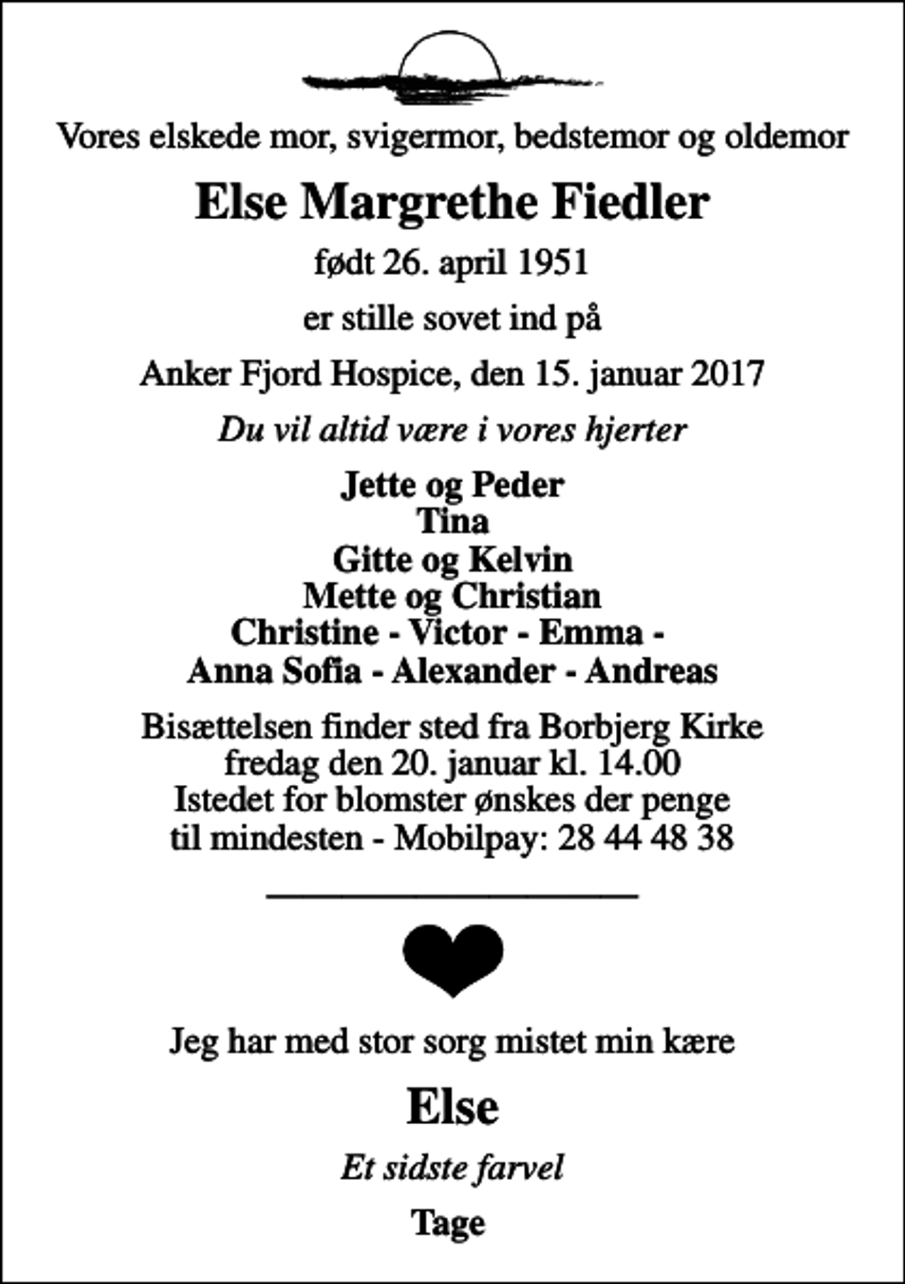 <p>Vores elskede mor, svigermor, bedstemor og oldemor<br />Else Margrethe Fiedler<br />født 26. april 1951<br />er stille sovet ind på<br />Anker Fjord Hospice, den 15. januar 2017<br />Du vil altid være i vores hjerter<br />Jette og Peder Tina Gitte og Kelvin Mette og Christian Christine - Victor - Emma - Anna Sofia - Alexander - Andreas<br />Bisættelsen finder sted fra Borbjerg Kirke fredag den 20. januar kl. 14.00 Istedet for blomster ønskes der penge til mindesten - Mobilpay: 28 44 48 38<br />Jeg har med stor sorg mistet min kære<br />Else<br />Et sidste farvel<br />Tage</p>