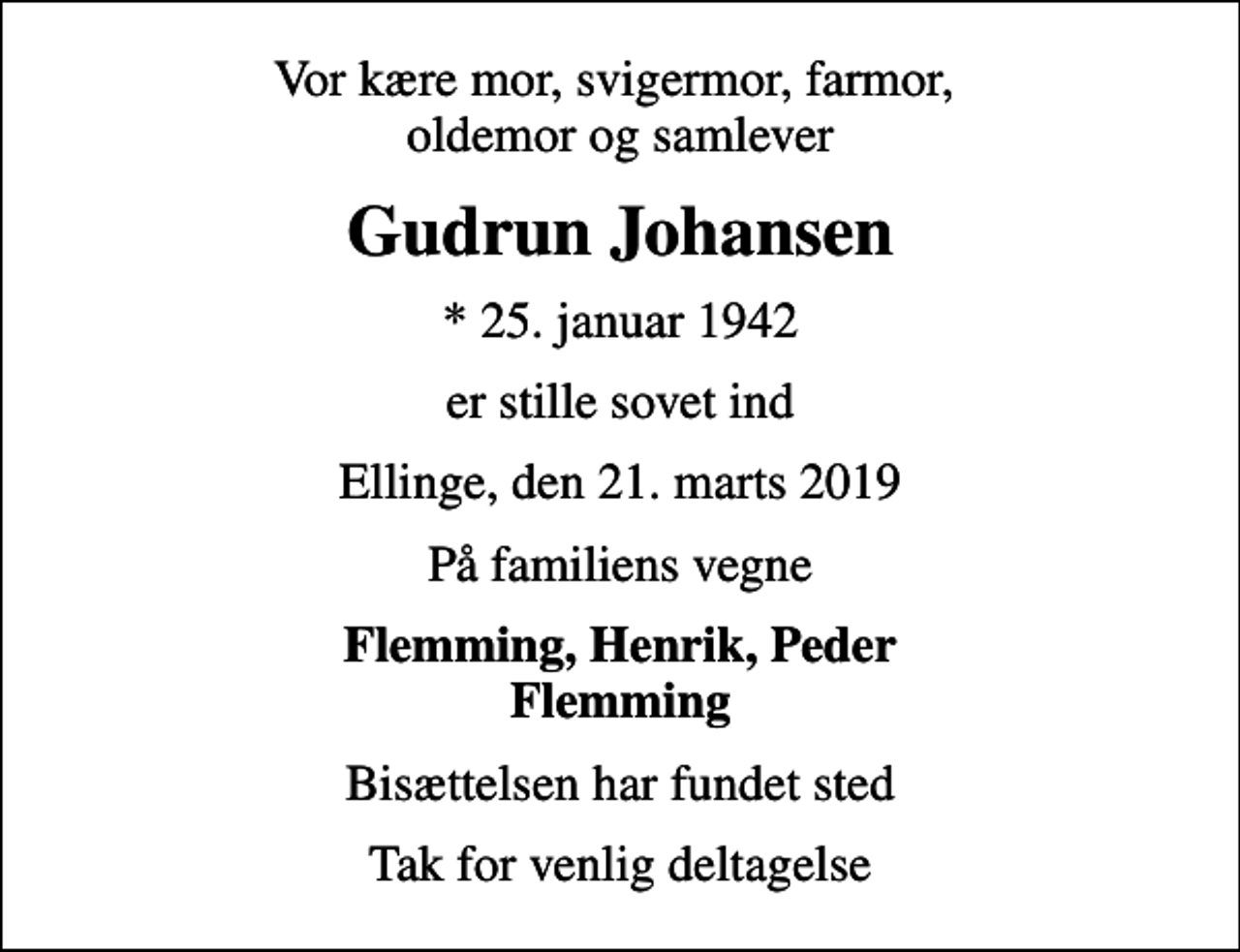 <p>Vor kære mor, svigermor, farmor, oldemor og samlever<br />Gudrun Johansen<br />* 25. januar 1942<br />er stille sovet ind<br />Ellinge, den 21. marts 2019<br />På familiens vegne<br />Flemming, Henrik, Peder Flemming<br />Bisættelsen har fundet sted<br />Tak for venlig deltagelse</p>