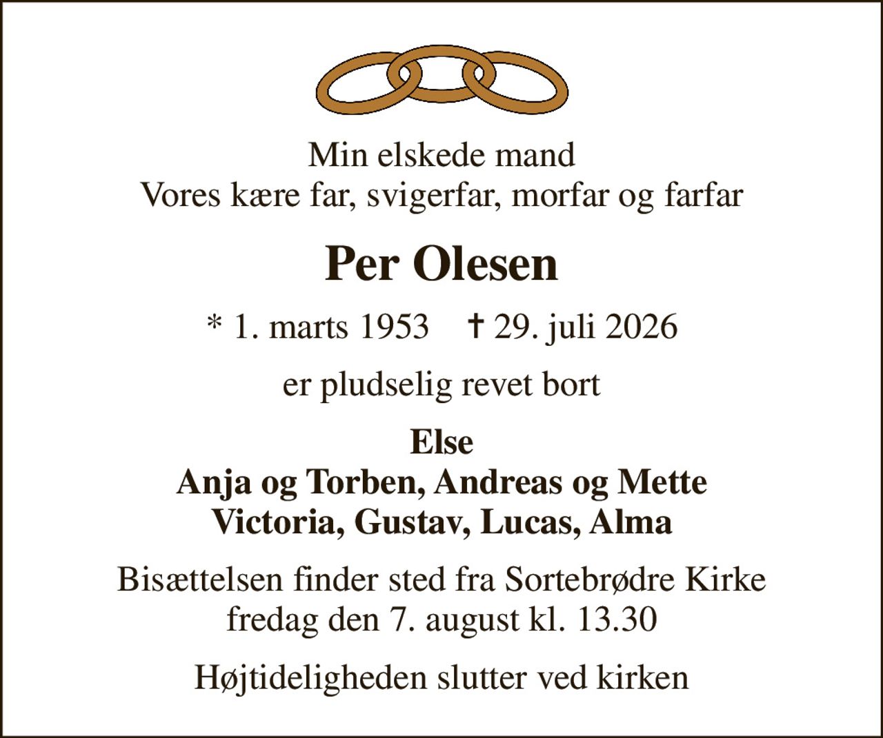 Min elskede mand Vores kære far, svigerfar, morfar og farfar
Per Olesen
* 1. marts 1953    ✝ 29. juli 2026
er pludselig revet bort
Else Anja og Torben, Andreas og Mette Victoria, Gustav, Lucas, Alma
Bisættelsen finder sted fra Sortebrødre Kirke  fredag den 7. august kl. 13.30 
Højtideligheden slutter ved kirken