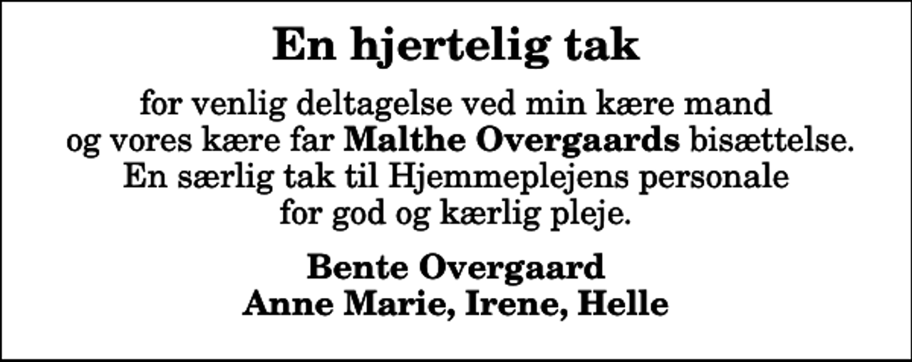 <p>En hjertelig tak<br />for venlig deltagelse ved min kære mand og vores kære far <em>Malthe Overgaards</em> bisættelse. En særlig tak til Hjemmeplejens personale for god og kærlig pleje.<br />Bente Overgaard Anne Marie, Irene, Helle</p>