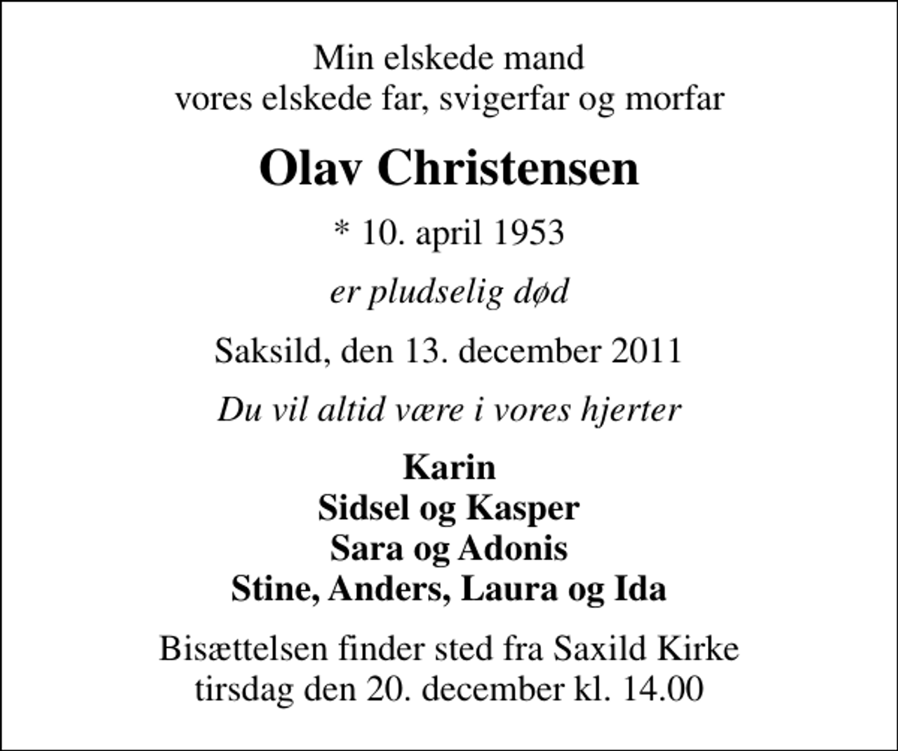 <p>Min elskede mand vores elskede far, svigerfar og morfar<br />Olav Christensen<br />* 10. april 1953<br />er pludselig død<br />Saksild, den 13. december 2011<br />Du vil altid være i vores hjerter<br />Karin Sidsel og Kasper Sara og Adonis Stine, Anders, Laura og Ida<br />Bisættelsen finder sted fra Saxild Kirke tirsdag den 20. december kl. 14.00</p>