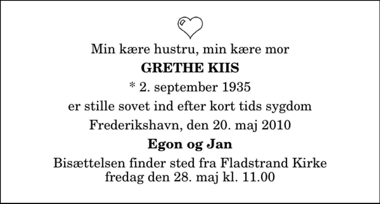 <p>Min kære hustru, min kære mor<br />Grethe Kiis<br />* 2. september 1935<br />er stille sovet ind efter kort tids sygdom<br />Frederikshavn, den 20. maj 2010<br />Egon og Jan<br />Begravelsen finder sted fra Fladstrand Kirke fredag den 28. maj kl. 11.00</p>