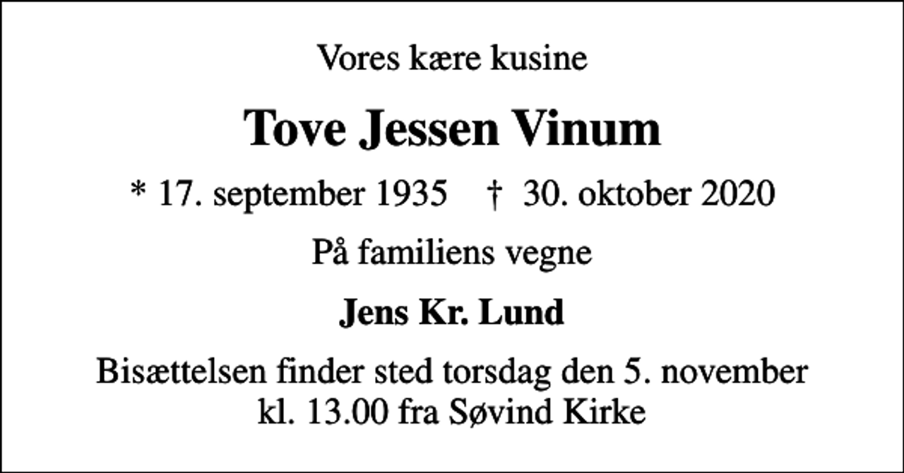 <p>Vores kære kusine<br />Tove Jessen Vinum<br />* 17. september 1935 ✝ 30. oktober 2020<br />På familiens vegne<br />Jens Kr. Lund<br />Bisættelsen finder sted torsdag den 5. november kl. 13.00 fra Søvind Kirke</p>